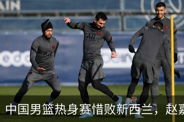 中国男篮热身赛惜败新西兰，赵嘉义表现出色