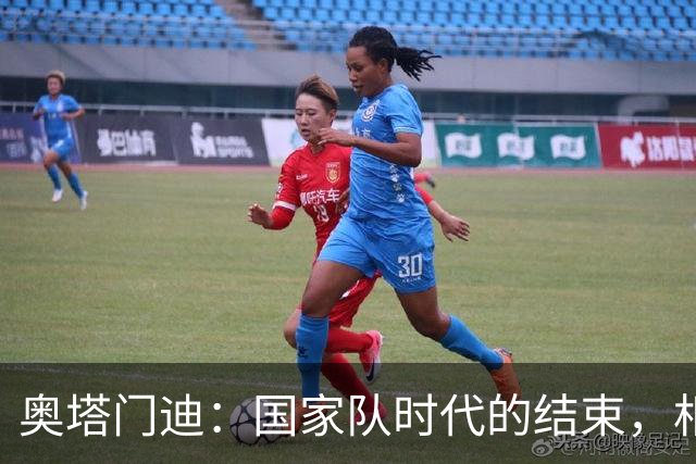 奥塔门迪：国家队时代的结束，相信新一代将带领球队迈向巅峰