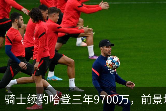 骑士续约哈登三年9700万，前景堪忧